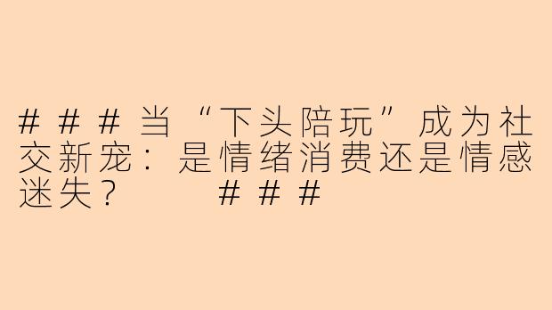 ###当“下头陪玩”成为社交新宠：是情绪消费还是情感迷失？

###