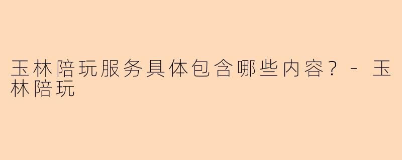 玉林陪玩服务具体包含哪些内容？-玉林陪玩