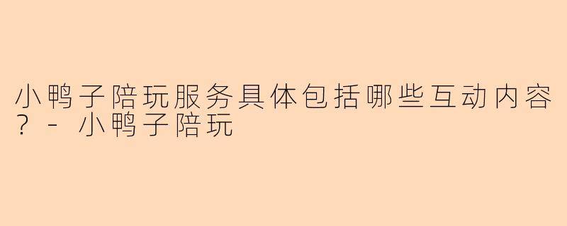 小鸭子陪玩服务具体包括哪些互动内容？-小鸭子陪玩