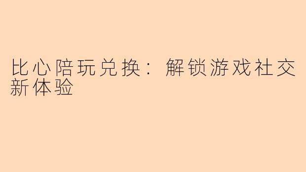 比心陪玩兑换：解锁游戏社交新体验
