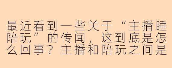 最近看到一些关于“主播睡陪玩”的传闻，这到底是怎么回事？主播和陪玩之间是否存在不正当关系？