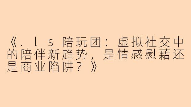 《.ls陪玩团：虚拟社交中的陪伴新趋势，是情感慰藉还是商业陷阱？》