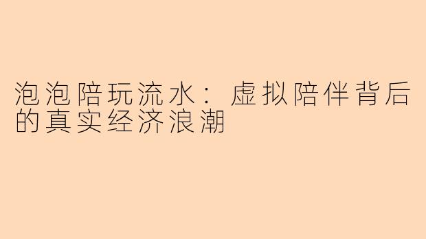 泡泡陪玩流水：虚拟陪伴背后的真实经济浪潮