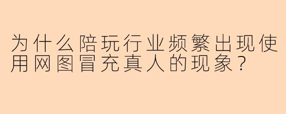 为什么陪玩行业频繁出现使用网图冒充真人的现象？
