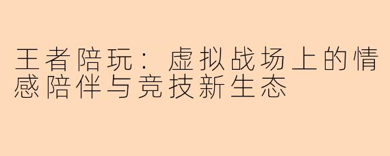王者陪玩：虚拟战场上的情感陪伴与竞技新生态