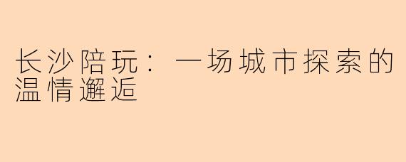 长沙陪玩：一场城市探索的温情邂逅