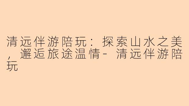 清远伴游陪玩：探索山水之美，邂逅旅途温情-清远伴游陪玩