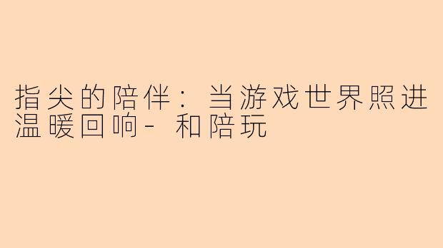 指尖的陪伴：当游戏世界照进温暖回响-和陪玩