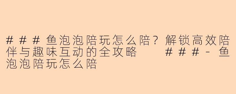 ###鱼泡泡陪玩怎么陪？解锁高效陪伴与趣味互动的全攻略

###-鱼泡泡陪玩怎么陪