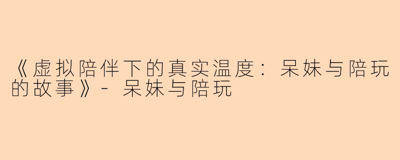 《虚拟陪伴下的真实温度：呆妹与陪玩的故事》-呆妹与陪玩