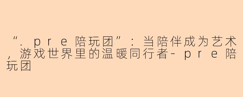 “.pre陪玩团”：当陪伴成为艺术，游戏世界里的温暖同行者-pre陪玩团