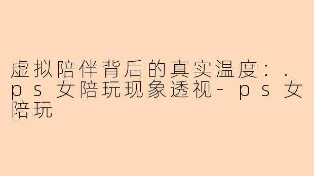 虚拟陪伴背后的真实温度：.ps女陪玩现象透视-ps女陪玩