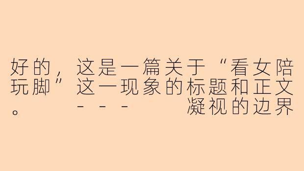 好的，这是一篇关于“看女陪玩脚”这一现象的标题和正文。

---

凝视的边界：从“女陪玩脚”看虚拟服务中的亲密感与物化-看女陪玩脚