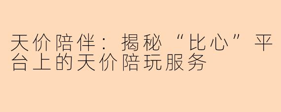 天价陪伴：揭秘“比心”平台上的天价陪玩服务