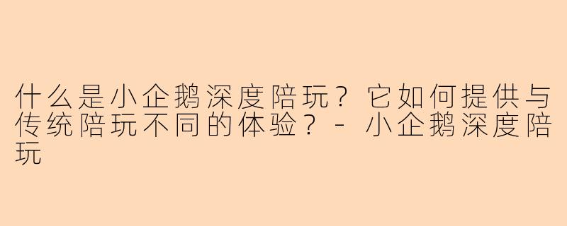 什么是小企鹅深度陪玩？它如何提供与传统陪玩不同的体验？-小企鹅深度陪玩