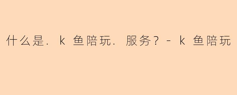 什么是.k鱼陪玩.服务？-k鱼陪玩
