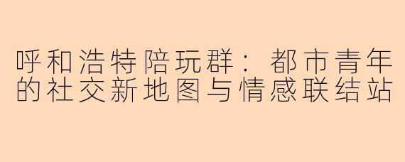 呼和浩特陪玩群：都市青年的社交新地图与情感联结站