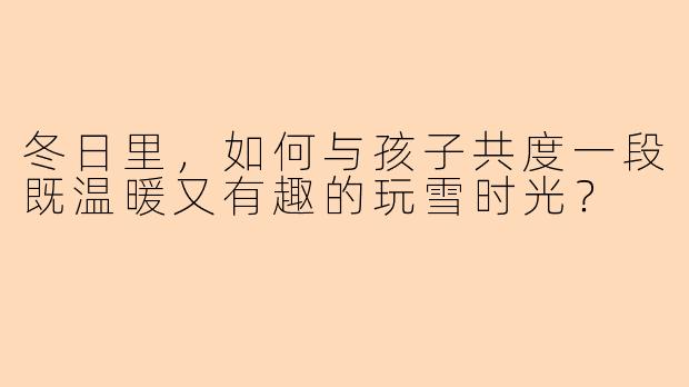 冬日里，如何与孩子共度一段既温暖又有趣的玩雪时光？