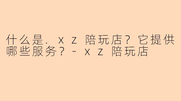 什么是.xz陪玩店？它提供哪些服务？-xz陪玩店