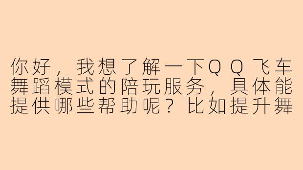 你好，我想了解一下QQ飞车舞蹈模式的陪玩服务，具体能提供哪些帮助呢？比如提升舞蹈分数、学习高阶舞步，还是单纯娱乐组队？陪玩过程中是否会指导操作技巧？