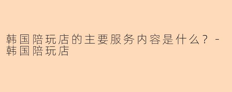 韩国陪玩店的主要服务内容是什么？-韩国陪玩店