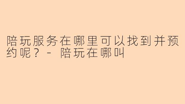 陪玩服务在哪里可以找到并预约呢？-陪玩在哪叫