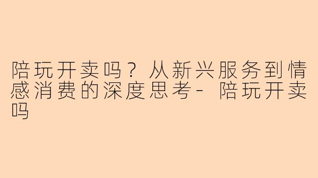 陪玩开卖吗？从新兴服务到情感消费的深度思考-陪玩开卖吗