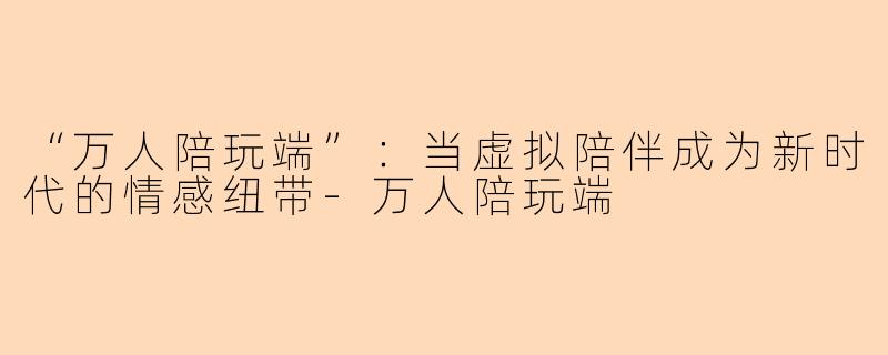 “万人陪玩端”:当虚拟陪伴成为新时代的情感纽带