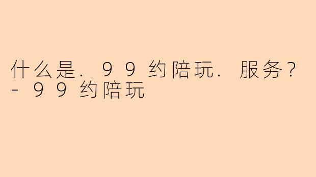 什么是.99约陪玩.服务？-99约陪玩