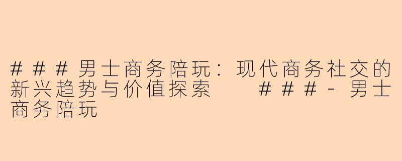 ###男士商务陪玩：现代商务社交的新兴趋势与价值探索

###-男士商务陪玩
