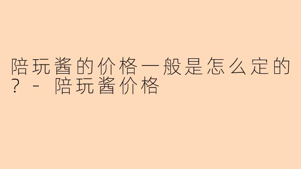 陪玩酱的价格一般是怎么定的？-陪玩酱价格