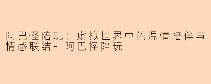 阿巴怪陪玩：虚拟世界中的温情陪伴与情感联结-阿巴怪陪玩
