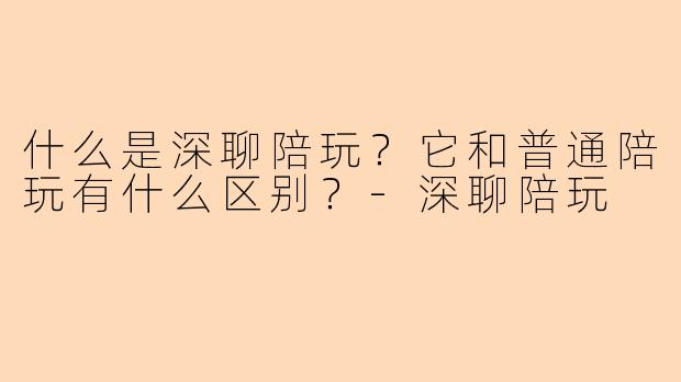 什么是深聊陪玩？它和普通陪玩有什么区别？-深聊陪玩