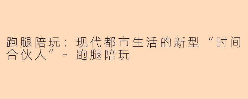 跑腿陪玩：现代都市生活的新型“时间合伙人”-跑腿陪玩