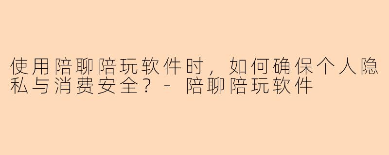 使用陪聊陪玩软件时，如何确保个人隐私与消费安全？-陪聊陪玩软件