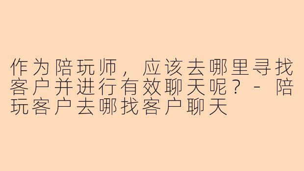 作为陪玩师，应该去哪里寻找客户并进行有效聊天呢？-陪玩客户去哪找客户聊天
