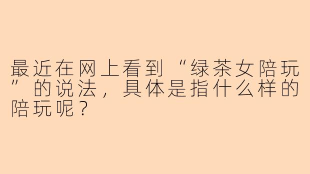 最近在网上看到“绿茶女陪玩”的说法，具体是指什么样的陪玩呢？