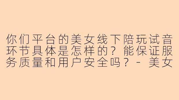 你们平台的美女线下陪玩试音环节具体是怎样的？能保证服务质量和用户安全吗？-美女线下陪玩试音