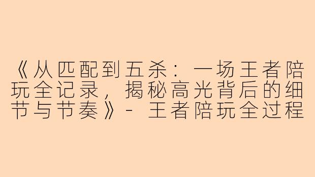 《从匹配到五杀：一场王者陪玩全记录，揭秘高光背后的细节与节奏》-王者陪玩全过程视频
