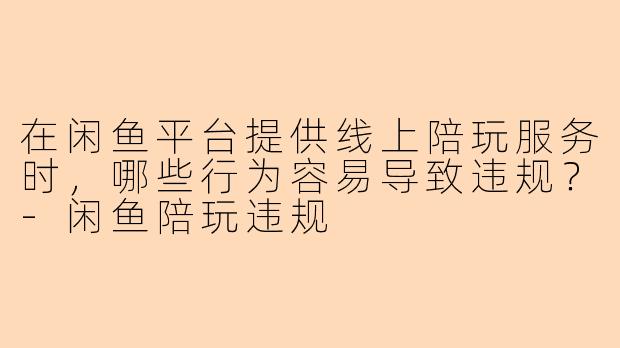 在闲鱼平台提供线上陪玩服务时，哪些行为容易导致违规？-闲鱼陪玩违规