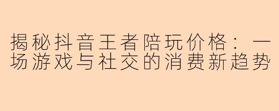 揭秘抖音王者陪玩价格：一场游戏与社交的消费新趋势