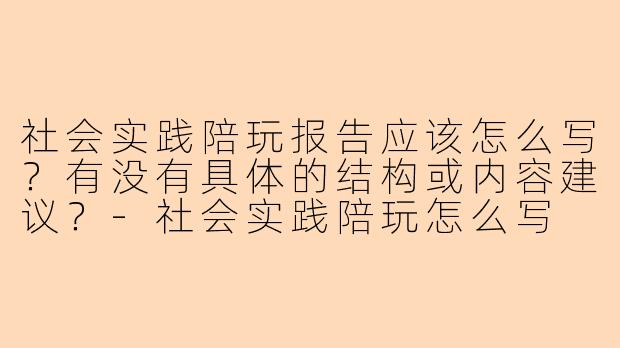社会实践陪玩报告应该怎么写？有没有具体的结构或内容建议？-社会实践陪玩怎么写