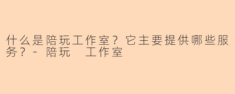 什么是陪玩工作室？它主要提供哪些服务？-陪玩 工作室