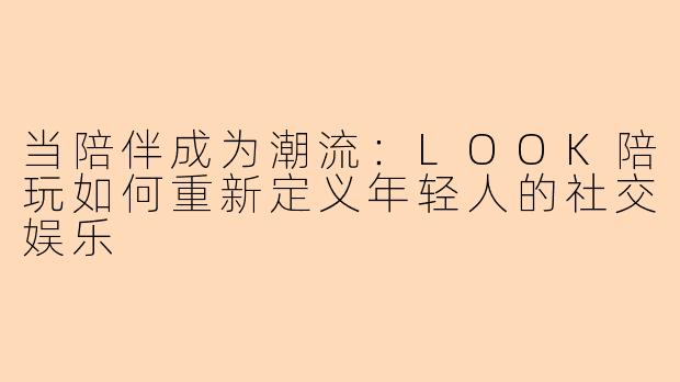 当陪伴成为潮流：LOOK陪玩如何重新定义年轻人的社交娱乐