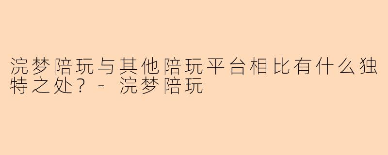 浣梦陪玩与其他陪玩平台相比有什么独特之处？-浣梦陪玩