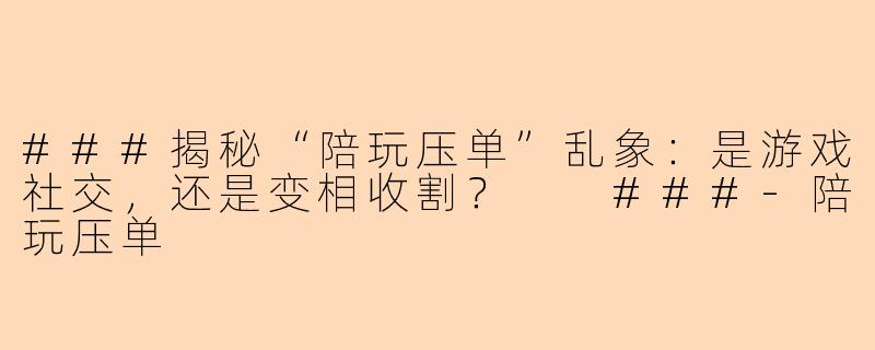 ###揭秘“陪玩压单”乱象：是游戏社交，还是变相收割？

###-陪玩压单
