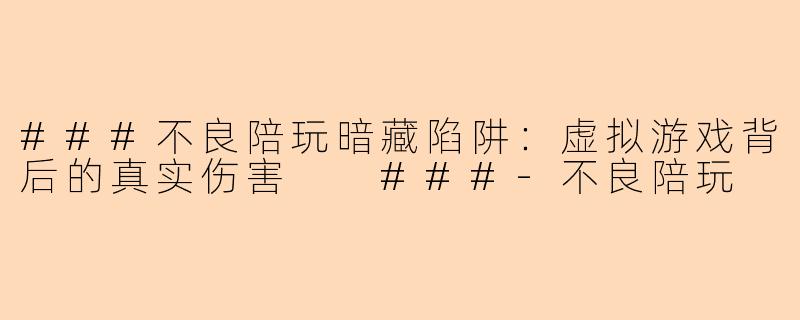 ###不良陪玩暗藏陷阱：虚拟游戏背后的真实伤害

###-不良陪玩