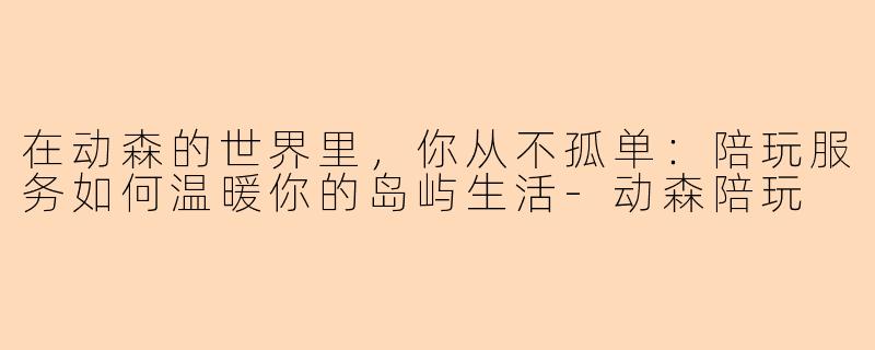 在动森的世界里，你从不孤单：陪玩服务如何温暖你的岛屿生活-动森陪玩