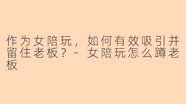 作为女陪玩，如何有效吸引并留住老板？-女陪玩怎么蹲老板