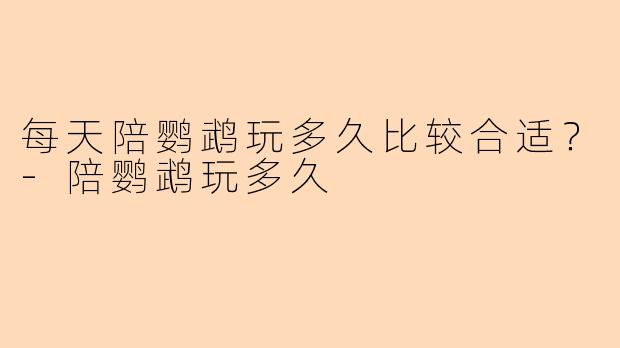 每天陪鹦鹉玩多久比较合适？-陪鹦鹉玩多久
